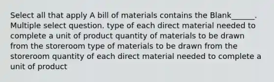 Select all that apply A bill of materials contains the Blank______. Multiple select question. type of each direct material needed to complete a unit of product quantity of materials to be drawn from the storeroom type of materials to be drawn from the storeroom quantity of each direct material needed to complete a unit of product