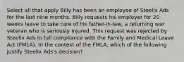 Select all that apply Billy has been an employee of Steelix Ads for the last nine months. Billy requests his employer for 20 weeks leave to take care of his father-in-law, a returning war veteran who is seriously injured. This request was rejected by Steelix Ads in full compliance with the Family and Medical Leave Act (FMLA). In the context of the FMLA, which of the following justify Steelix Ads's decision?