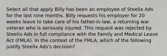 Select all that apply Billy has been an employee of Steelix Ads for the last nine months. Billy requests his employer for 20 weeks leave to take care of his father-in-law, a returning war veteran who is seriously injured. This request was rejected by Steelix Ads in full compliance with the Family and Medical Leave Act (FMLA). In the context of the FMLA, which of the following justify Steelix Ads's decision?