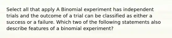 Select all that apply A Binomial experiment has independent trials and the outcome of a trial can be classified as either a success or a failure. Which two of the following statements also describe features of a binomial experiment?