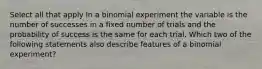 Select all that apply In a binomial experiment the variable is the number of successes in a fixed number of trials and the probability of success is the same for each trial. Which two of the following statements also describe features of a binomial experiment?