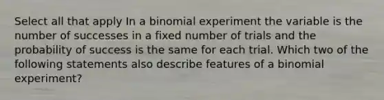 Select all that apply In a binomial experiment the variable is the number of successes in a fixed number of trials and the probability of success is the same for each trial. Which two of the following statements also describe features of a binomial experiment?