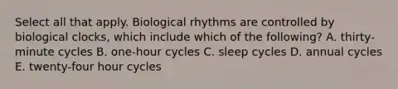 Select all that apply. Biological rhythms are controlled by biological clocks, which include which of the following? A. thirty-minute cycles B. one-hour cycles C. sleep cycles D. annual cycles E. twenty-four hour cycles