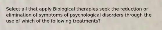 Select all that apply Biological therapies seek the reduction or elimination of symptoms of psychological disorders through the use of which of the following treatments?