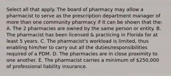 Select all that apply. The board of pharmacy may allow a pharmacist to serve as the prescription department manager of more than one community pharmacy if it can be shown that the: A. The 2 pharmacies are owned by the same person or entity. B. The pharmacist has been licensed & practicing in Florida for at least 5 years. C. The pharmacist's workload is limited, thus enabling him/her to carry out all the duties/responsibilities required of a PDM. D. The pharmacies are in close proximity to one another. E. The pharmacist carries a minimum of 250,000 of professional liability insurance.