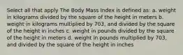 Select all that apply The Body Mass Index is defined as: a. weight in kilograms divided by the square of the height in meters b. weight in kilograms multiplied by 703, and divided by the square of the height in inches c. weight in pounds divided by the square of the height in meters d. weight in pounds multiplied by 703, and divided by the square of the height in inches