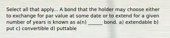 Select all that apply... A bond that the holder may choose either to exchange for par value at some date or to extend for a given number of years is known as a(n) ______ bond. a) extendable b) put c) convertible d) puttable