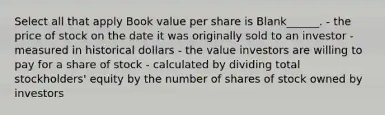 Select all that apply Book value per share is Blank______. - the price of stock on the date it was originally sold to an investor - measured in historical dollars - the value investors are willing to pay for a share of stock - calculated by dividing total stockholders' equity by the number of shares of stock owned by investors