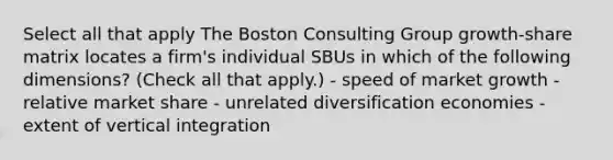 Select all that apply The Boston Consulting Group growth-share matrix locates a firm's individual SBUs in which of the following dimensions? (Check all that apply.) - speed of market growth - relative market share - unrelated diversification economies - extent of vertical integration