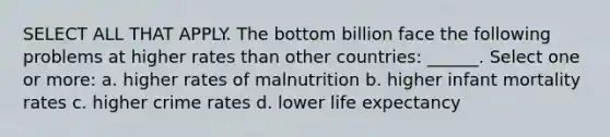 SELECT ALL THAT APPLY. The bottom billion face the following problems at higher rates than other countries: ______. Select one or more: a. higher rates of malnutrition b. higher infant mortality rates c. higher crime rates d. lower life expectancy