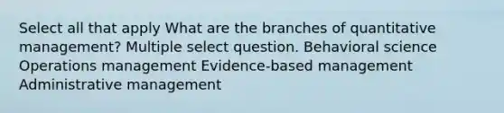 Select all that apply What are the branches of quantitative management? Multiple select question. Behavioral science Operations management Evidence-based management Administrative management