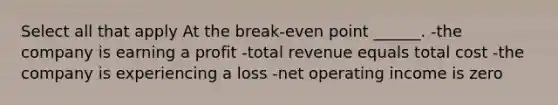 Select all that apply At the break-even point ______. -the company is earning a profit -total revenue equals total cost -the company is experiencing a loss -net operating income is zero