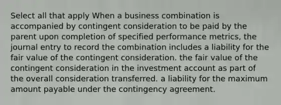 Select all that apply When a business combination is accompanied by contingent consideration to be paid by the parent upon completion of specified performance metrics, the journal entry to record the combination includes a liability for the fair value of the contingent consideration. the fair value of the contingent consideration in the investment account as part of the overall consideration transferred. a liability for the maximum amount payable under the contingency agreement.