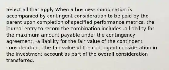 Select all that apply When a business combination is accompanied by contingent consideration to be paid by the parent upon completion of specified performance metrics, the journal entry to record the combination includes -a liability for the maximum amount payable under the contingency agreement. -a liability for the fair value of the contingent consideration. -the fair value of the contingent consideration in the investment account as part of the overall consideration transferred.