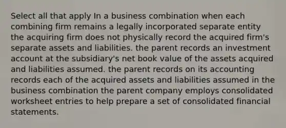 Select all that apply In a business combination when each combining firm remains a legally incorporated separate entity the acquiring firm does not physically record the acquired firm's separate assets and liabilities. the parent records an investment account at the subsidiary's net book value of the assets acquired and liabilities assumed. the parent records on its accounting records each of the acquired assets and liabilities assumed in the business combination the parent company employs consolidated worksheet entries to help prepare a set of consolidated financial statements.