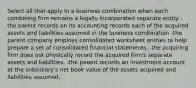 Select all that apply In a business combination when each combining firm remains a legally incorporated separate entity -the parent records on its accounting records each of the acquired assets and liabilities assumed in the business combination -the parent company employs consolidated worksheet entries to help prepare a set of consolidated financial statements. -the acquiring firm does not physically record the acquired firm's separate assets and liabilities. -the parent records an investment account at the subsidiary's net book value of the assets acquired and liabilities assumed.