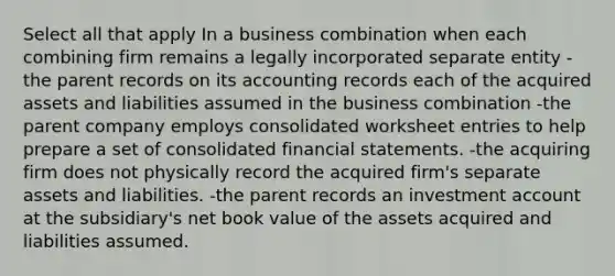 Select all that apply In a business combination when each combining firm remains a legally incorporated separate entity -the parent records on its accounting records each of the acquired assets and liabilities assumed in the business combination -the parent company employs consolidated worksheet entries to help prepare a set of consolidated financial statements. -the acquiring firm does not physically record the acquired firm's separate assets and liabilities. -the parent records an investment account at the subsidiary's net book value of the assets acquired and liabilities assumed.