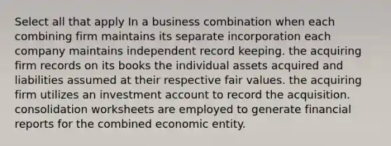 Select all that apply In a business combination when each combining firm maintains its separate incorporation each company maintains independent record keeping. the acquiring firm records on its books the individual assets acquired and liabilities assumed at their respective fair values. the acquiring firm utilizes an investment account to record the acquisition. consolidation worksheets are employed to generate financial reports for the combined economic entity.