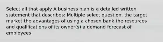 Select all that apply A business plan is a detailed written statement that describes: Multiple select question. the target market the advantages of using a chosen bank the resources and qualifications of its owner(s) a demand forecast of employees