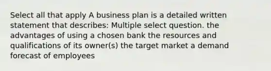 Select all that apply A business plan is a detailed written statement that describes: Multiple select question. the advantages of using a chosen bank the resources and qualifications of its owner(s) the target market a demand forecast of employees