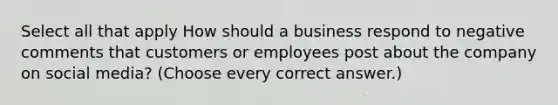 Select all that apply How should a business respond to negative comments that customers or employees post about the company on social media? (Choose every correct answer.)