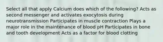 Select all that apply Calcium does which of the following? Acts as second messenger and activates exocytosis during neurotransmission Participates in muscle contraction Plays a major role in the maintenance of blood pH Participates in bone and tooth development Acts as a factor for blood clotting