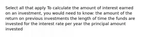 Select all that apply To calculate the amount of interest earned on an investment, you would need to know: the amount of the return on previous investments the length of time the funds are invested for the interest rate per year the principal amount invested