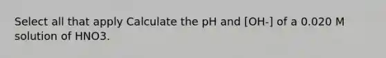 Select all that apply Calculate the pH and [OH-] of a 0.020 M solution of HNO3.