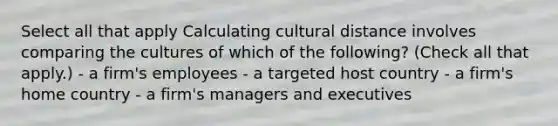 Select all that apply Calculating cultural distance involves comparing the cultures of which of the following? (Check all that apply.) - a firm's employees - a targeted host country - a firm's home country - a firm's managers and executives