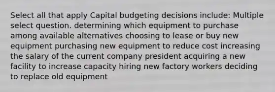 Select all that apply Capital budgeting decisions include: Multiple select question. determining which equipment to purchase among available alternatives choosing to lease or buy new equipment purchasing new equipment to reduce cost increasing the salary of the current company president acquiring a new facility to increase capacity hiring new factory workers deciding to replace old equipment