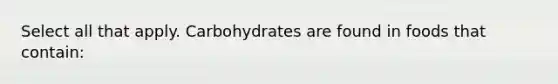 Select all that apply. Carbohydrates are found in foods that contain: