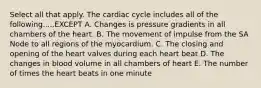 Select all that apply. The cardiac cycle includes all of the following.....EXCEPT A. Changes is pressure gradients in all chambers of the heart. B. The movement of impulse from the SA Node to all regions of the myocardium. C. The closing and opening of the heart valves during each heart beat D. The changes in blood volume in all chambers of heart E. The number of times the heart beats in one minute