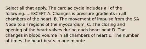 Select all that apply. The cardiac cycle includes all of the following.....EXCEPT A. Changes is pressure gradients in all chambers of the heart. B. The movement of impulse from the SA Node to all regions of the myocardium. C. The closing and opening of the heart valves during each heart beat D. The changes in blood volume in all chambers of heart E. The number of times the heart beats in one minute