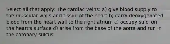 Select all that apply: The cardiac veins: a) give blood supply to the muscular walls and tissue of the heart b) carry deoxygenated blood from the heart wall to the right atrium c) occupy sulci on the heart's surface d) arise from the base of the aorta and run in the coronary sulcus