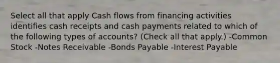 Select all that apply Cash flows from financing activities identifies cash receipts and cash payments related to which of the following types of accounts? (Check all that apply.) -Common Stock -<a href='https://www.questionai.com/knowledge/kNWH1Okbso-notes-receivable' class='anchor-knowledge'>notes receivable</a> -<a href='https://www.questionai.com/knowledge/kvHJpN4vyZ-bonds-payable' class='anchor-knowledge'>bonds payable</a> -Interest Payable