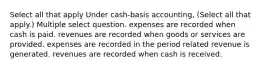 Select all that apply Under cash-basis accounting, (Select all that apply.) Multiple select question. expenses are recorded when cash is paid. revenues are recorded when goods or services are provided. expenses are recorded in the period related revenue is generated. revenues are recorded when cash is received.