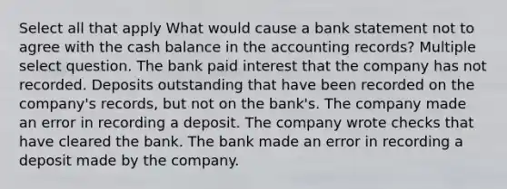 Select all that apply What would cause a bank statement not to agree with the cash balance in the accounting records? Multiple select question. The bank paid interest that the company has not recorded. Deposits outstanding that have been recorded on the company's records, but not on the bank's. The company made an error in recording a deposit. The company wrote checks that have cleared the bank. The bank made an error in recording a deposit made by the company.