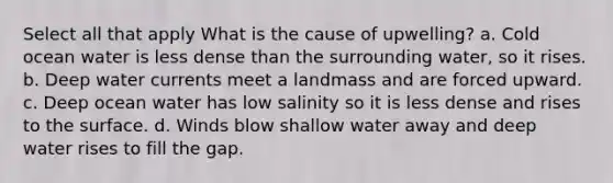 Select all that apply What is the cause of upwelling? a. Cold ocean water is less dense than the surrounding water, so it rises. b. Deep water currents meet a landmass and are forced upward. c. Deep ocean water has low salinity so it is less dense and rises to the surface. d. Winds blow shallow water away and deep water rises to fill the gap.