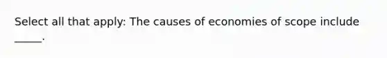 Select all that apply: The causes of economies of scope include _____.