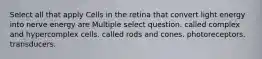 Select all that apply Cells in the retina that convert light energy into nerve energy are Multiple select question. called complex and hypercomplex cells. called rods and cones. photoreceptors. transducers.