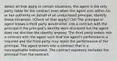 Select all that apply In certain situations, the agent is the only party liable for the contract even when the agent acts within his or her authority on behalf of an undisclosed principal. Identify these situations. (Check all that apply.) (34) The principal or agent knows a third party would enter into a contract with the principal if the principal's identity were disclosed but the agent does not disclose the identity anyway. The third party enters into a contract with the agent such that the agent's performance is required and the third party may reject the performance of the principal. The agent enters into a contract that is a nonnegotiable instrument. The contract expressly excludes the principal from the contract.