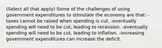 (Select all that apply) Some of the challenges of using government expenditures to stimulate the economy are that: -taxes cannot be raised when spending is cut. -eventually spending will need to be cut, leading to recession. -eventually spending will need to be cut, leading to inflation. -increasing government expenditures can increase the deficit.