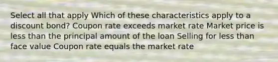 Select all that apply Which of these characteristics apply to a discount bond? Coupon rate exceeds market rate Market price is less than the principal amount of the loan Selling for less than face value Coupon rate equals the market rate