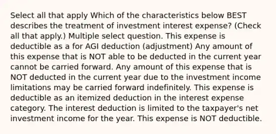 Select all that apply Which of the characteristics below BEST describes the treatment of investment interest expense? (Check all that apply.) Multiple select question. This expense is deductible as a for AGI deduction (adjustment) Any amount of this expense that is NOT able to be deducted in the current year cannot be carried forward. Any amount of this expense that is NOT deducted in the current year due to the investment income limitations may be carried forward indefinitely. This expense is deductible as an itemized deduction in the interest expense category. The interest deduction is limited to the taxpayer's net investment income for the year. This expense is NOT deductible.