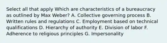 Select all that apply Which are characteristics of a bureaucracy as outlined by Max Weber? A. Collective governing process B. Written rules and regulations C. Employment based on technical qualifications D. Hierarchy of authority E. Division of labor F. Adherence to religious principles G. Impersonality