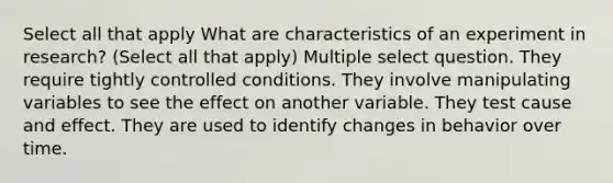 Select all that apply What are characteristics of an experiment in research? (Select all that apply) Multiple select question. They require tightly controlled conditions. They involve manipulating variables to see the effect on another variable. They test cause and effect. They are used to identify changes in behavior over time.