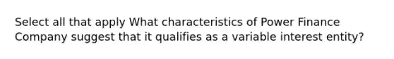 Select all that apply What characteristics of Power Finance Company suggest that it qualifies as a variable interest entity?