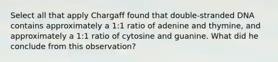 Select all that apply Chargaff found that double-stranded DNA contains approximately a 1:1 ratio of adenine and thymine, and approximately a 1:1 ratio of cytosine and guanine. What did he conclude from this observation?