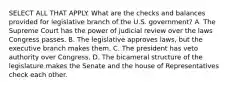 SELECT ALL THAT APPLY. What are the checks and balances provided for legislative branch of the U.S. government? A. The Supreme Court has the power of judicial review over the laws Congress passes. B. The legislative approves laws, but the executive branch makes them. C. The president has veto authority over Congress. D. The bicameral structure of the legislature makes the Senate and the house of Representatives check each other.