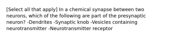 [Select all that apply] In a chemical synapse between two neurons, which of the following are part of the presynaptic neuron? -Dendrites -Synaptic knob -Vesicles containing neurotransmitter -Neurotransmitter receptor